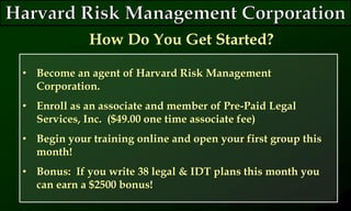 • Become an agent of Harvard Risk Management
Corporation.
• Enroll as an associate and member of Pre-Paid Legal
Services, Inc. ($49.00 one time associate fee)
• Begin your training online and open your first group this
month!
• Bonus: If you write 38 legal & IDT plans this month you
can earn a $2500 bonus!
How Do You Get Started?
 