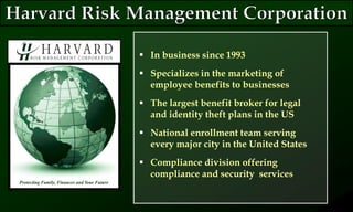  In business since 1993
 Specializes in the marketing of
employee benefits to businesses
 The largest benefit broker for legal
and identity theft plans in the US
 National enrollment team serving
every major city in the United States
 Compliance division offering
compliance and security services
Protecting Family, Finances and Your Future
 