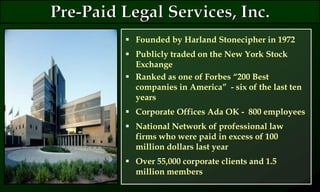 Founded by Harland Stonecipher in 1972
 Publicly traded on the New York Stock
Exchange
 Ranked as one of Forbes “200 Best
companies in America” - six of the last ten
years
 Corporate Offices Ada OK - 800 employees
 National Network of professional law
firms who were paid in excess of 100
million dollars last year
 Over 55,000 corporate clients and 1.5
million members
 