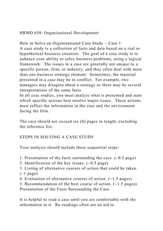 HRMD 650: Organizational Development
How to Solve an Organizational Case Study – Case 1
A case study is a collection of facts and data based on a real or
hypothetical business situation. The goal of a case study is to
enhance your ability to solve business problems, using a logical
framework. The issues in a case are generally not unique to a
specific person, firm, or industry, and they often deal with more
than one business strategy element. Sometimes, the material
presented in a case may be in conflict. For example, two
managers may disagree about a strategy or there may be several
interpretations of the same facts.
In all case studies, you must analyze what is presented and state
which specific actions best resolve major issues. These actions
must reflect the information in the case and the environment
facing the firm.
The case should not exceed six (6) pages in length, excluding
the reference list.
STEPS IN SOLVING A CASE STUDY
Your analysis should include these sequential steps:
1. Presentation of the facts surrounding the case. (~0.5 page)
2. Identification of the key issues. (~0.5 page)
3. Listing of alternative courses of action that could be taken.
(~1 page)
4. Evaluation of alternative courses of action. (~1.5 pages)
5. Recommendation of the best course of action. (~1.5 pages)
Presentation of the Facts Surrounding the Case
It is helpful to read a case until you are comfortable with the
information in it. Re-readings often are an aid to
 