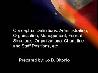 Conceptual Definitions: Administration, Organization, Management, Formal Structure,  Organizational Chart, line and Staff Positions, etc.  Prepared by: Jo B. Bitonio 
