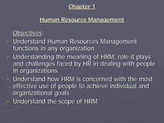 Chapter 1

             Human Resource Management

    Objectives:
•   Understand Human Resources Management
    functions in any organization
•   Understanding the meaning of HRM, role it plays
    and challenges faced by HR in dealing with people
    in organizations.
•   Understand how HRM is concerned with the most
    effective use of people to achieve individual and
    organizational goals.
•   Understand the scope of HRM
 