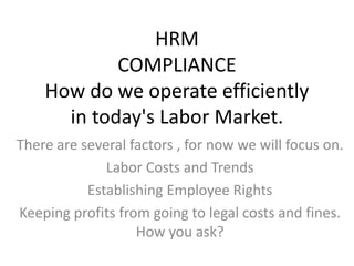 HRMCOMPLIANCEHow do we operate efficiently in today&apos;s Labor Market.  There are several factors , for now we will focus on.  Labor Costs and Trends  Establishing Employee Rights Keeping profits from going to legal costs and fines. How you ask? 