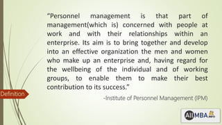 “Personnel management is that part of
management(which is) concerned with people at
work and with their relationships within an
enterprise. Its aim is to bring together and develop
into an effective organization the men and women
who make up an enterprise and, having regard for
the wellbeing of the individual and of working
groups, to enable them to make their best
contribution to its success.”
-Institute of Personnel Management (IPM)
Definition
 