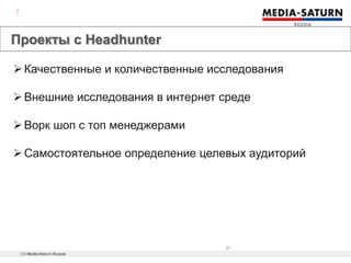 | © Media-Saturn Russia
21
Проекты с Headhunter
What is it?
Качественные и количественные исследования
Внешние исследования в интернет среде
Ворк шоп с топ менеджерами
Самостоятельное определение целевых аудиторий
 