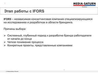 | © Media-Saturn Russia
5
Этап работы с IFORS
What is it?
IFORS – независимая консалтинговая компания специализирующаяся
на исследованиях и разработках в области брендинга.
Причины выбора:
 Системный, глубинный подход к разработке бренда работодателя
от начала до конца
 Четкое понимание процесса
 Конкретные проекты, представленные компаниями
 