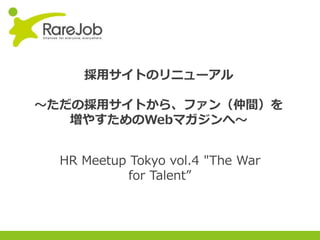 Copyright(C) 2013RareJob Inc. All rights reserved.
採⽤サイトのリニューアル
〜ただの採⽤サイトから、ファン（仲間）を
増やすためのWebマガジンへ〜
HR Meetup Tokyo vol.4 "The War
for Talent”
 