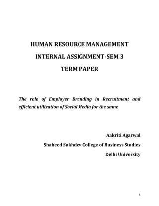 1
HUMAN RESOURCE MANAGEMENT
INTERNAL ASSIGNMENT-SEM 3
TERM PAPER
The role of Employer Branding in Recruitment and
efficient utilization of Social Media for the same
Aakriti Agarwal
Shaheed Sukhdev College of Business Studies
Delhi University
 