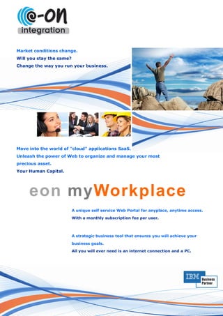Market conditions change.
Will you stay the same?
Change the way you run your business.




Move into the world of "cloud" applications SaaS.
Unleash the power of Web to organize and manage your most
precious asset.
Your Human Capital.




     eon myWorkplace
                          A unique self service Web Portal for anyplace, anytime access.

                          With a monthly subscription fee per user.



                          A strategic business tool that ensures you will achieve your

                          business goals.
                          All you will ever need is an internet connection and a PC.
 