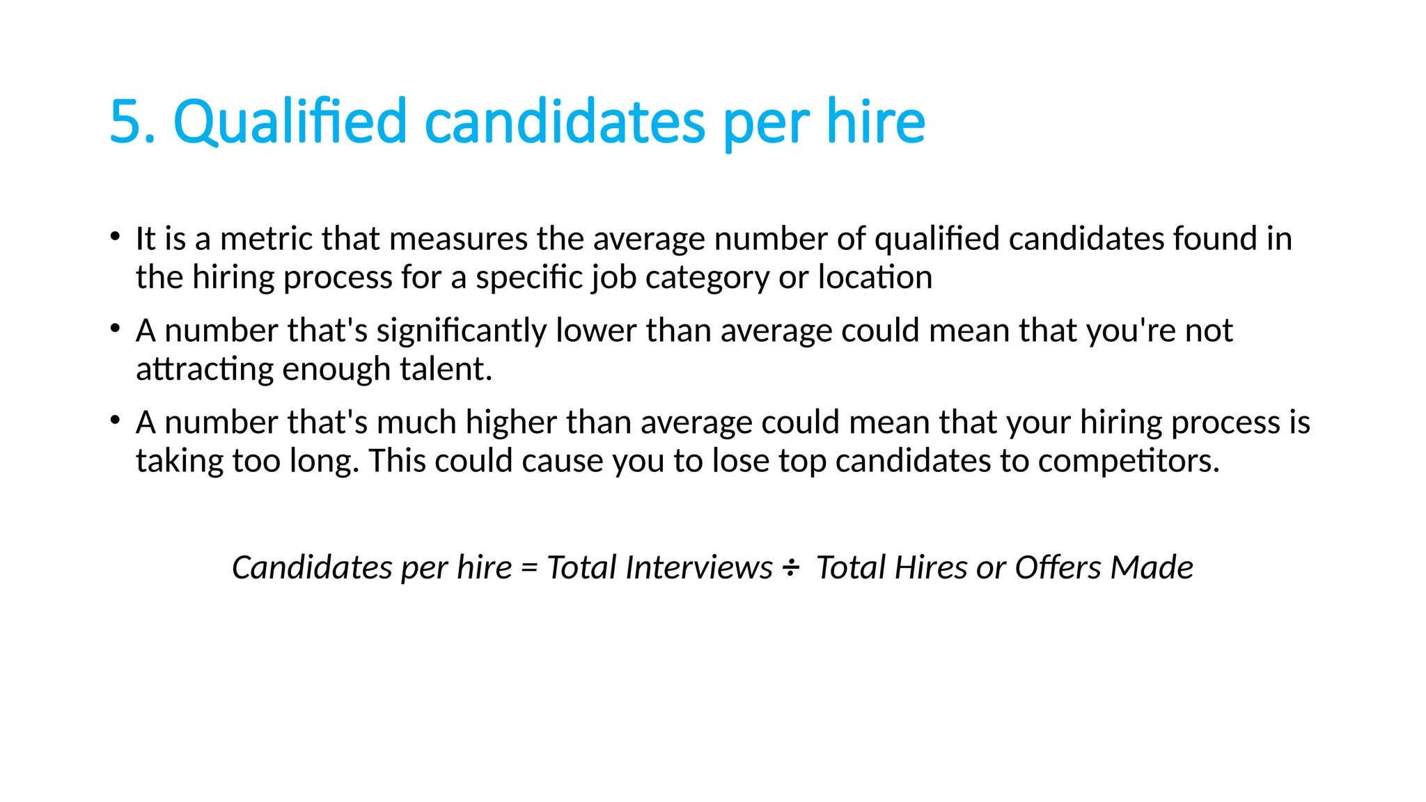 5. Qualified candidates per hire
• It is a metric that measures the average number of qualified candidates found in
the hiring process for a specific job category or location
• A number that's significantly lower than average could mean that you're not
attracting enough talent.
• A number that's much higher than average could mean that your hiring process is
taking too long. This could cause you to lose top candidates to competitors.
Candidates per hire = Total Interviews ÷ Total Hires or Offers Made
 