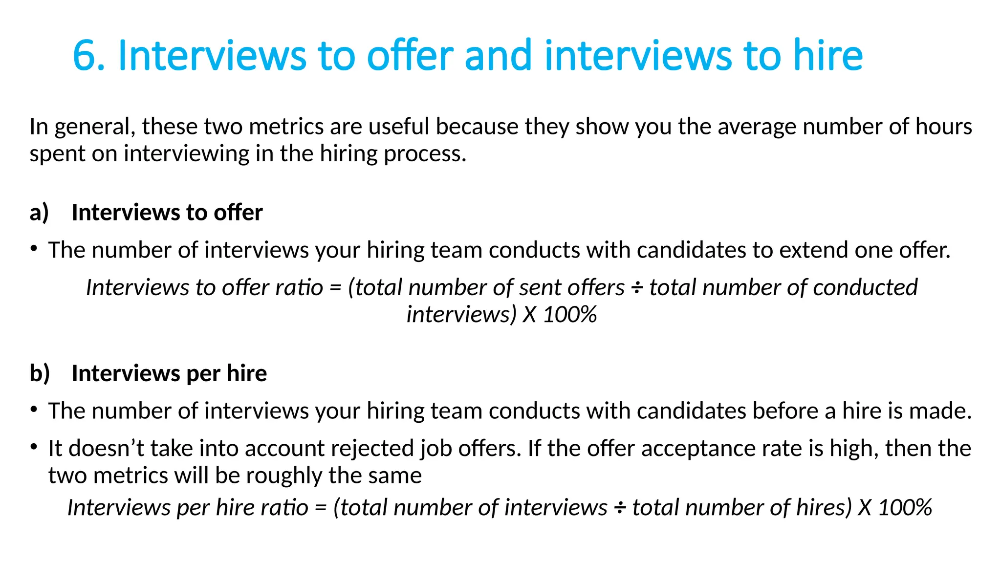 6. Interviews to offer and interviews to hire
In general, these two metrics are useful because they show you the average number of hours
spent on interviewing in the hiring process.
a) Interviews to offer
• The number of interviews your hiring team conducts with candidates to extend one offer.
Interviews to offer ratio = (total number of sent offers ÷ total number of conducted
interviews) X 100%
b) Interviews per hire
• The number of interviews your hiring team conducts with candidates before a hire is made.
• It doesn’t take into account rejected job offers. If the offer acceptance rate is high, then the
two metrics will be roughly the same
Interviews per hire ratio = (total number of interviews ÷ total number of hires) X 100%
 