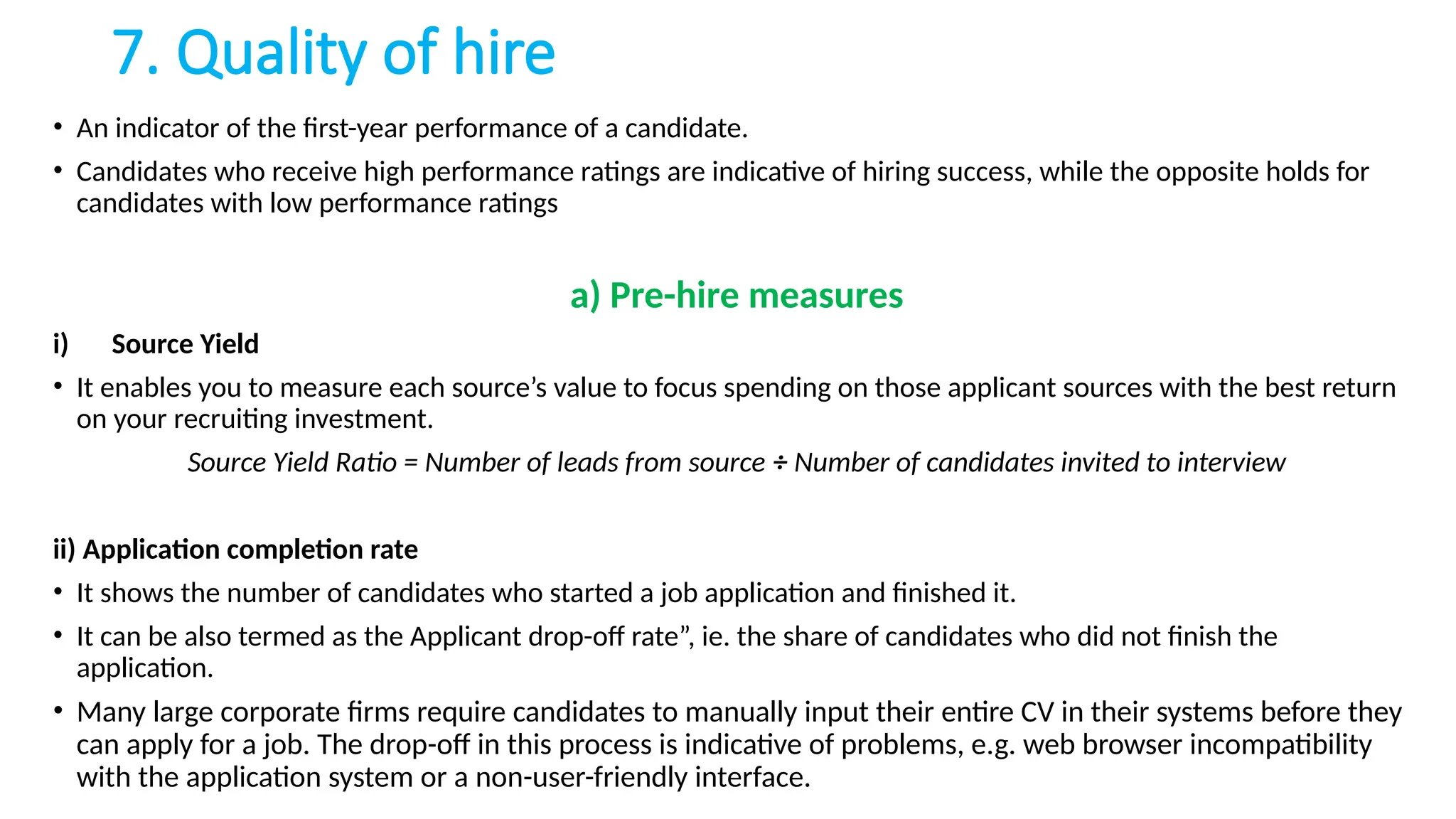7. Quality of hire
• An indicator of the first-year performance of a candidate.
• Candidates who receive high performance ratings are indicative of hiring success, while the opposite holds for
candidates with low performance ratings
a) Pre-hire measures
i) Source Yield
• It enables you to measure each source’s value to focus spending on those applicant sources with the best return
on your recruiting investment.
Source Yield Ratio = Number of leads from source ÷ Number of candidates invited to interview
ii) Application completion rate
• It shows the number of candidates who started a job application and finished it.
• It can be also termed as the Applicant drop-off rate”, ie. the share of candidates who did not finish the
application.
• Many large corporate firms require candidates to manually input their entire CV in their systems before they
can apply for a job. The drop-off in this process is indicative of problems, e.g. web browser incompatibility
with the application system or a non-user-friendly interface.
 