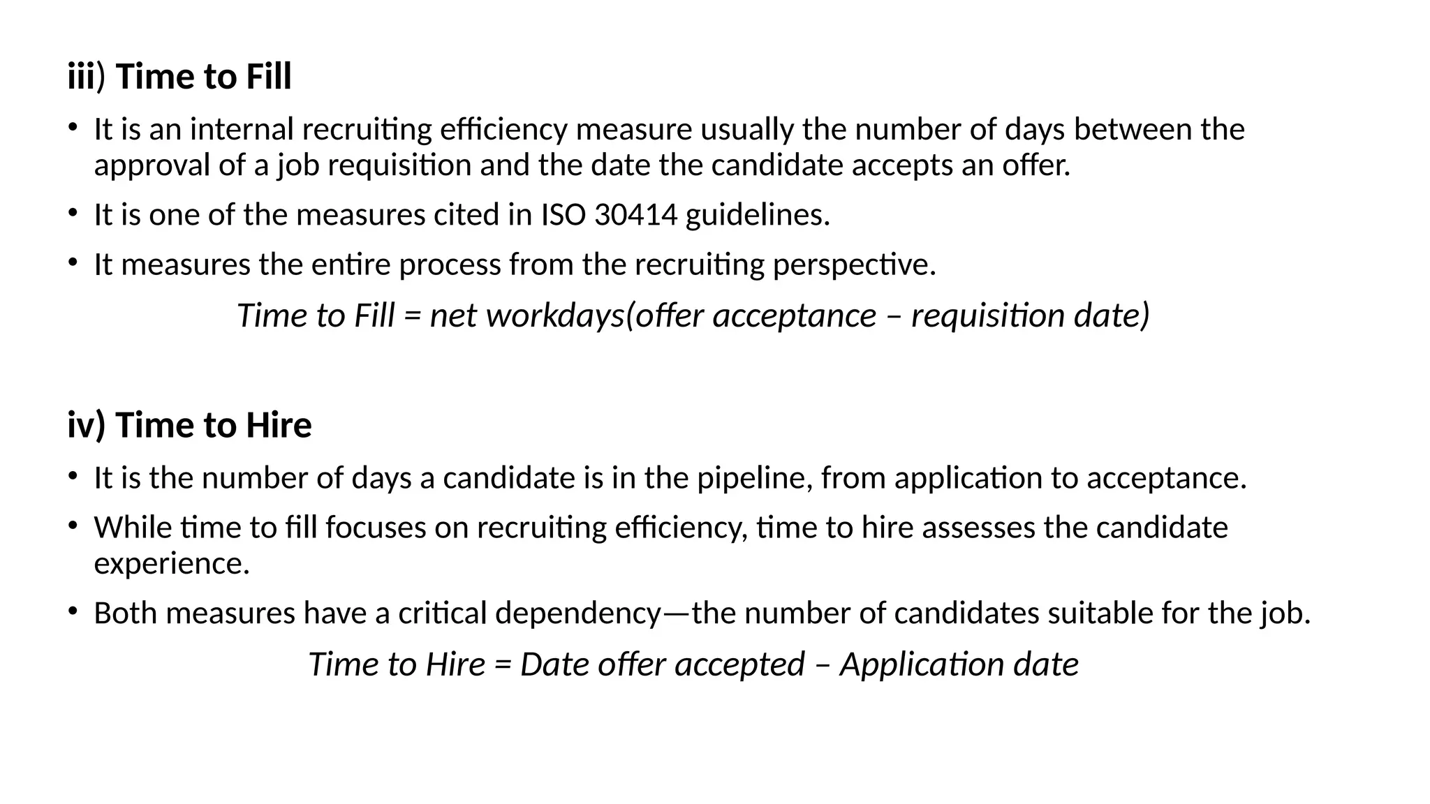 iii) Time to Fill
• It is an internal recruiting efficiency measure usually the number of days between the
approval of a job requisition and the date the candidate accepts an offer.
• It is one of the measures cited in ISO 30414 guidelines.
• It measures the entire process from the recruiting perspective.
Time to Fill = net workdays(offer acceptance – requisition date)
iv) Time to Hire
• It is the number of days a candidate is in the pipeline, from application to acceptance.
• While time to fill focuses on recruiting efficiency, time to hire assesses the candidate
experience.
• Both measures have a critical dependency—the number of candidates suitable for the job.
Time to Hire = Date offer accepted – Application date
 