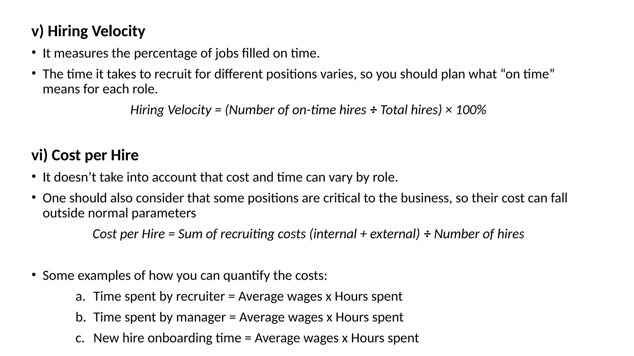 v) Hiring Velocity
• It measures the percentage of jobs filled on time.
• The time it takes to recruit for different positions varies, so you should plan what “on time”
means for each role.
Hiring Velocity = (Number of on-time hires ÷ Total hires) × 100%
vi) Cost per Hire
• It doesn’t take into account that cost and time can vary by role.
• One should also consider that some positions are critical to the business, so their cost can fall
outside normal parameters
Cost per Hire = Sum of recruiting costs (internal + external) ÷ Number of hires
• Some examples of how you can quantify the costs:
a. Time spent by recruiter = Average wages x Hours spent
b. Time spent by manager = Average wages x Hours spent
c. New hire onboarding time = Average wages x Hours spent
 