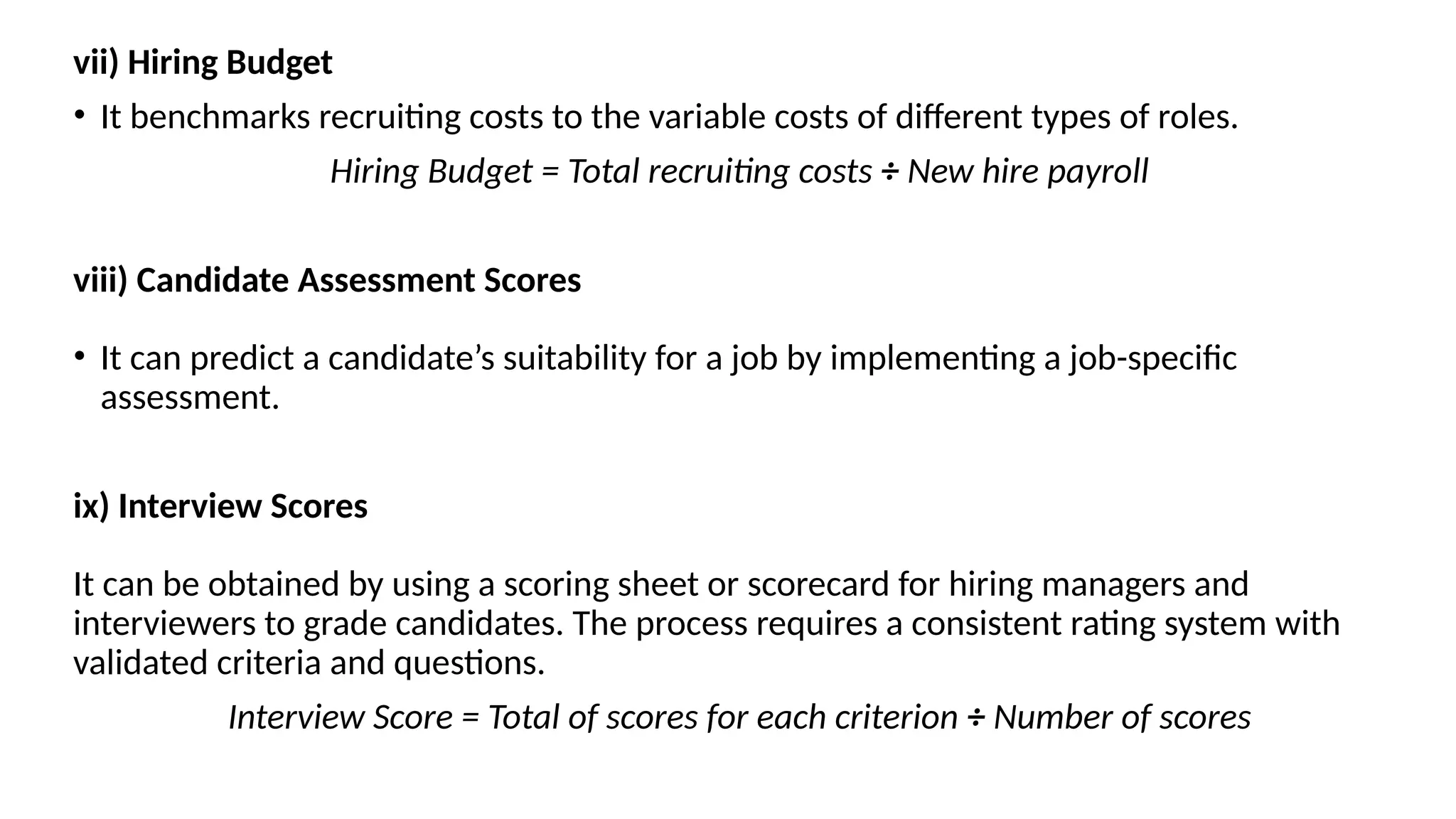 vii) Hiring Budget
• It benchmarks recruiting costs to the variable costs of different types of roles.
Hiring Budget = Total recruiting costs ÷ New hire payroll
viii) Candidate Assessment Scores
• It can predict a candidate’s suitability for a job by implementing a job-specific
assessment.
ix) Interview Scores
It can be obtained by using a scoring sheet or scorecard for hiring managers and
interviewers to grade candidates. The process requires a consistent rating system with
validated criteria and questions.
Interview Score = Total of scores for each criterion ÷ Number of scores
 