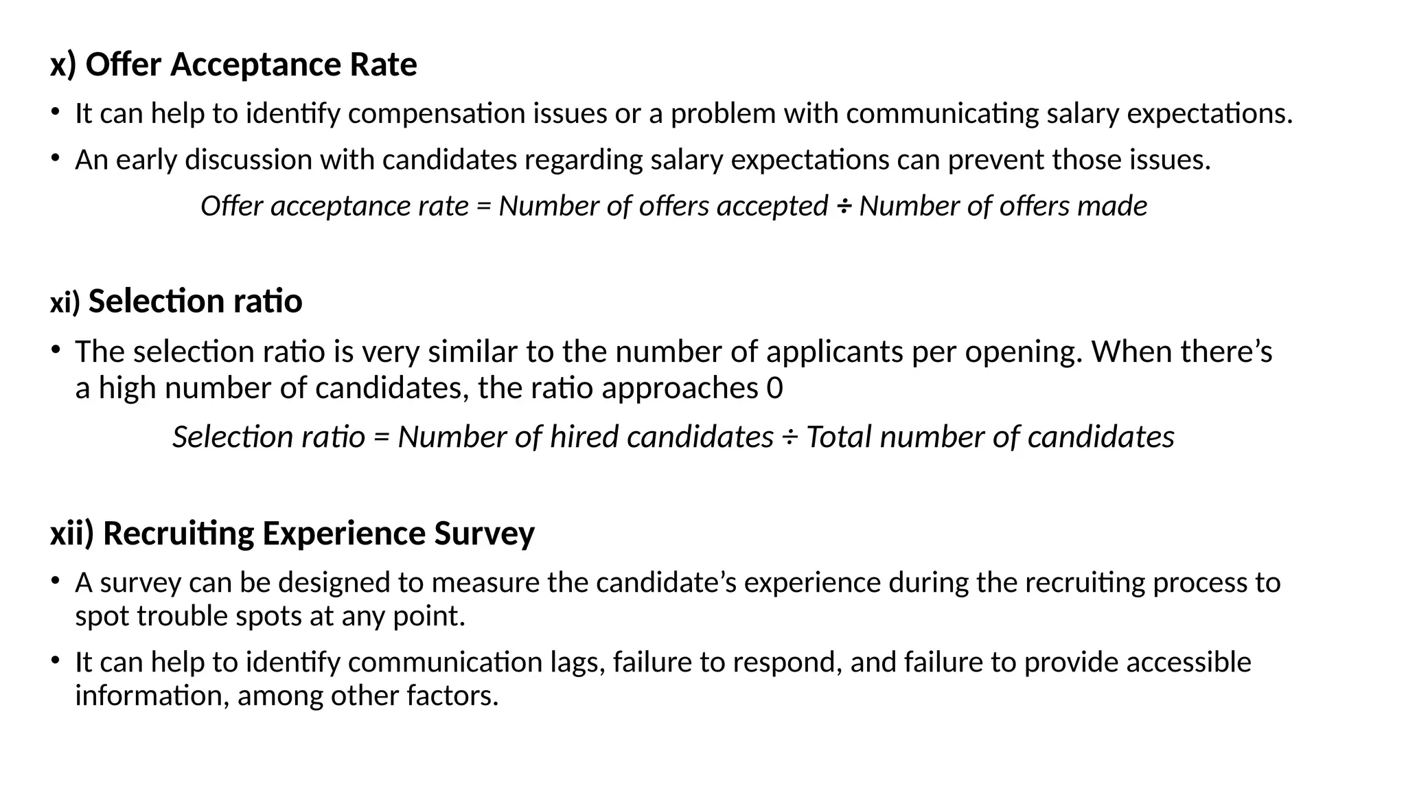 x) Offer Acceptance Rate
• It can help to identify compensation issues or a problem with communicating salary expectations.
• An early discussion with candidates regarding salary expectations can prevent those issues.
Offer acceptance rate = Number of offers accepted ÷ Number of offers made
xi) Selection ratio
• The selection ratio is very similar to the number of applicants per opening. When there’s
a high number of candidates, the ratio approaches 0
Selection ratio = Number of hired candidates ÷ Total number of candidates
xii) Recruiting Experience Survey
• A survey can be designed to measure the candidate’s experience during the recruiting process to
spot trouble spots at any point.
• It can help to identify communication lags, failure to respond, and failure to provide accessible
information, among other factors.
 