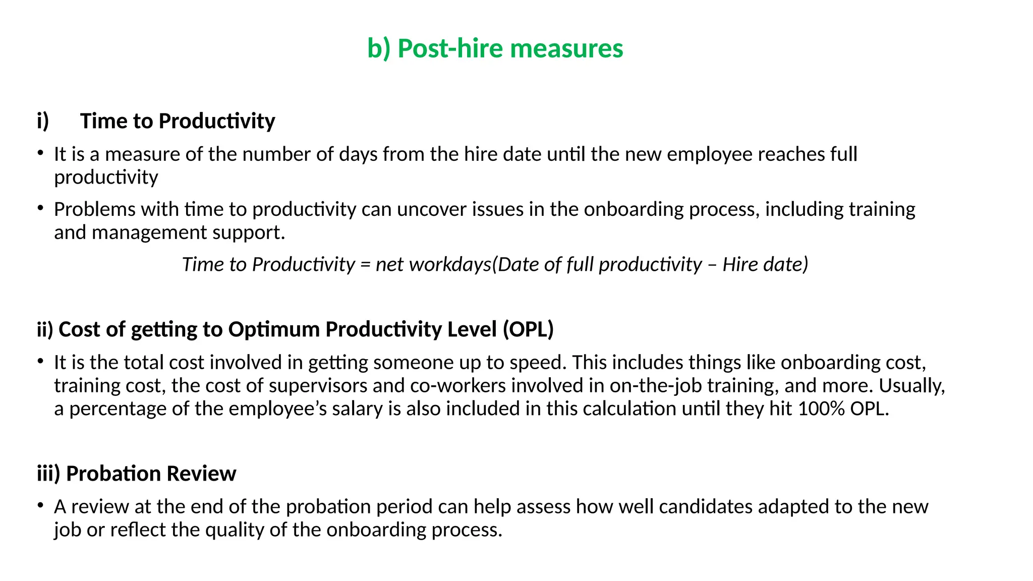 b) Post-hire measures
i) Time to Productivity
• It is a measure of the number of days from the hire date until the new employee reaches full
productivity
• Problems with time to productivity can uncover issues in the onboarding process, including training
and management support.
Time to Productivity = net workdays(Date of full productivity – Hire date)
ii) Cost of getting to Optimum Productivity Level (OPL)
• It is the total cost involved in getting someone up to speed. This includes things like onboarding cost,
training cost, the cost of supervisors and co-workers involved in on-the-job training, and more. Usually,
a percentage of the employee’s salary is also included in this calculation until they hit 100% OPL.
iii) Probation Review
• A review at the end of the probation period can help assess how well candidates adapted to the new
job or reflect the quality of the onboarding process.
 
