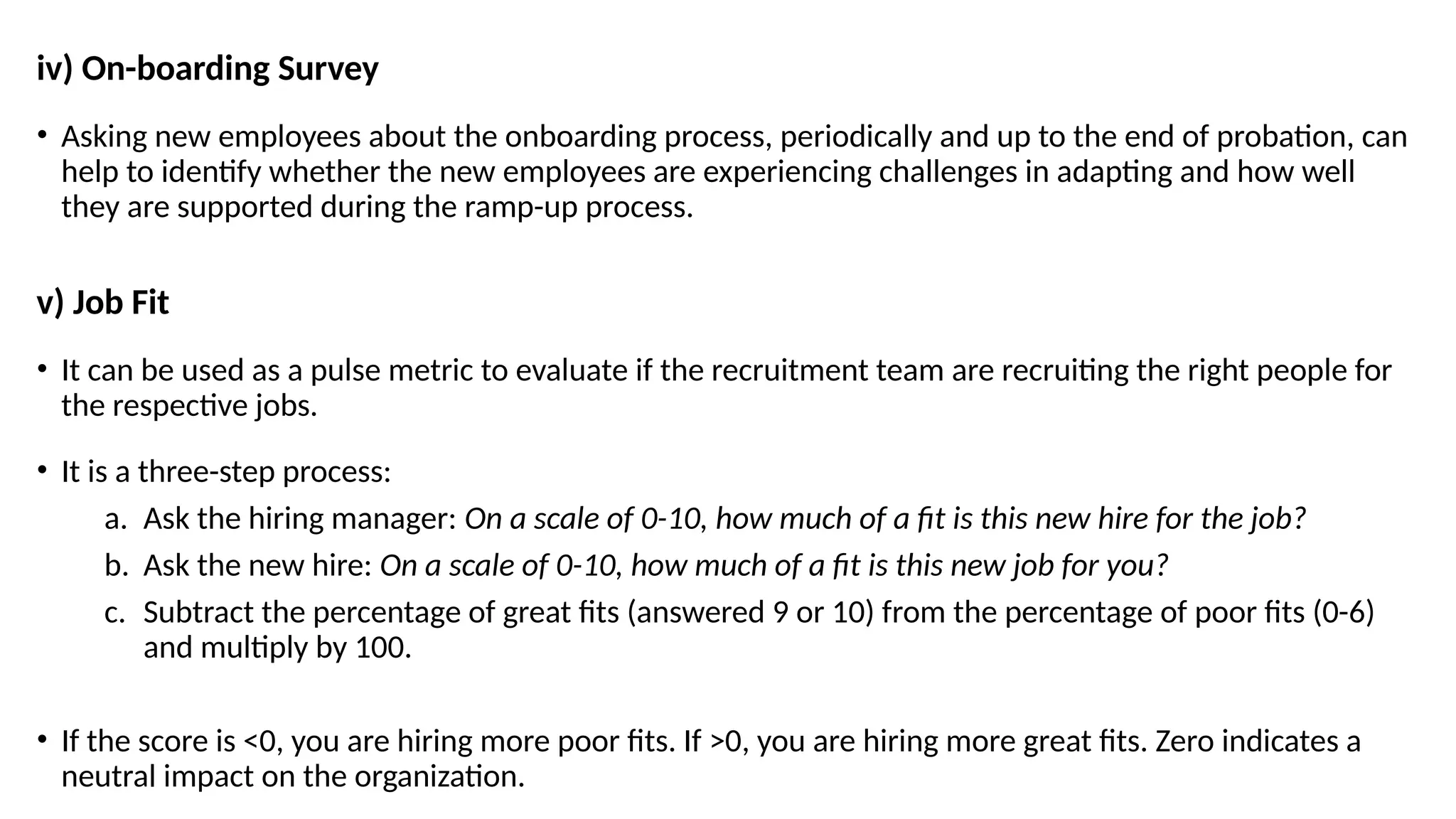 iv) On-boarding Survey
• Asking new employees about the onboarding process, periodically and up to the end of probation, can
help to identify whether the new employees are experiencing challenges in adapting and how well
they are supported during the ramp-up process.
v) Job Fit
• It can be used as a pulse metric to evaluate if the recruitment team are recruiting the right people for
the respective jobs.
• It is a three-step process:
a. Ask the hiring manager: On a scale of 0-10, how much of a fit is this new hire for the job?
b. Ask the new hire: On a scale of 0-10, how much of a fit is this new job for you?
c. Subtract the percentage of great fits (answered 9 or 10) from the percentage of poor fits (0-6)
and multiply by 100.
• If the score is <0, you are hiring more poor fits. If >0, you are hiring more great fits. Zero indicates a
neutral impact on the organization.
 