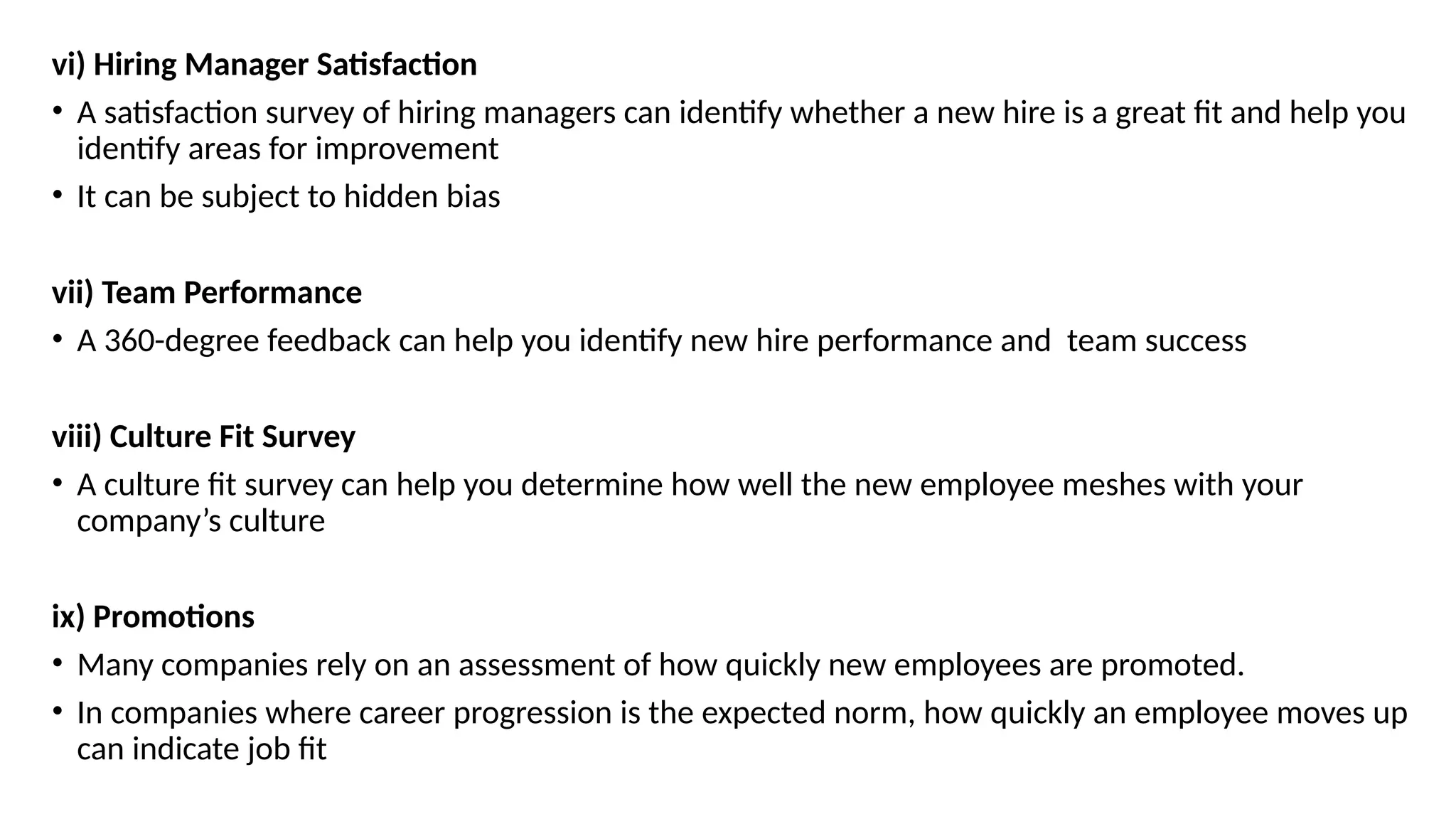 vi) Hiring Manager Satisfaction
• A satisfaction survey of hiring managers can identify whether a new hire is a great fit and help you
identify areas for improvement
• It can be subject to hidden bias
vii) Team Performance
• A 360-degree feedback can help you identify new hire performance and team success
viii) Culture Fit Survey
• A culture fit survey can help you determine how well the new employee meshes with your
company’s culture
ix) Promotions
• Many companies rely on an assessment of how quickly new employees are promoted.
• In companies where career progression is the expected norm, how quickly an employee moves up
can indicate job fit
 