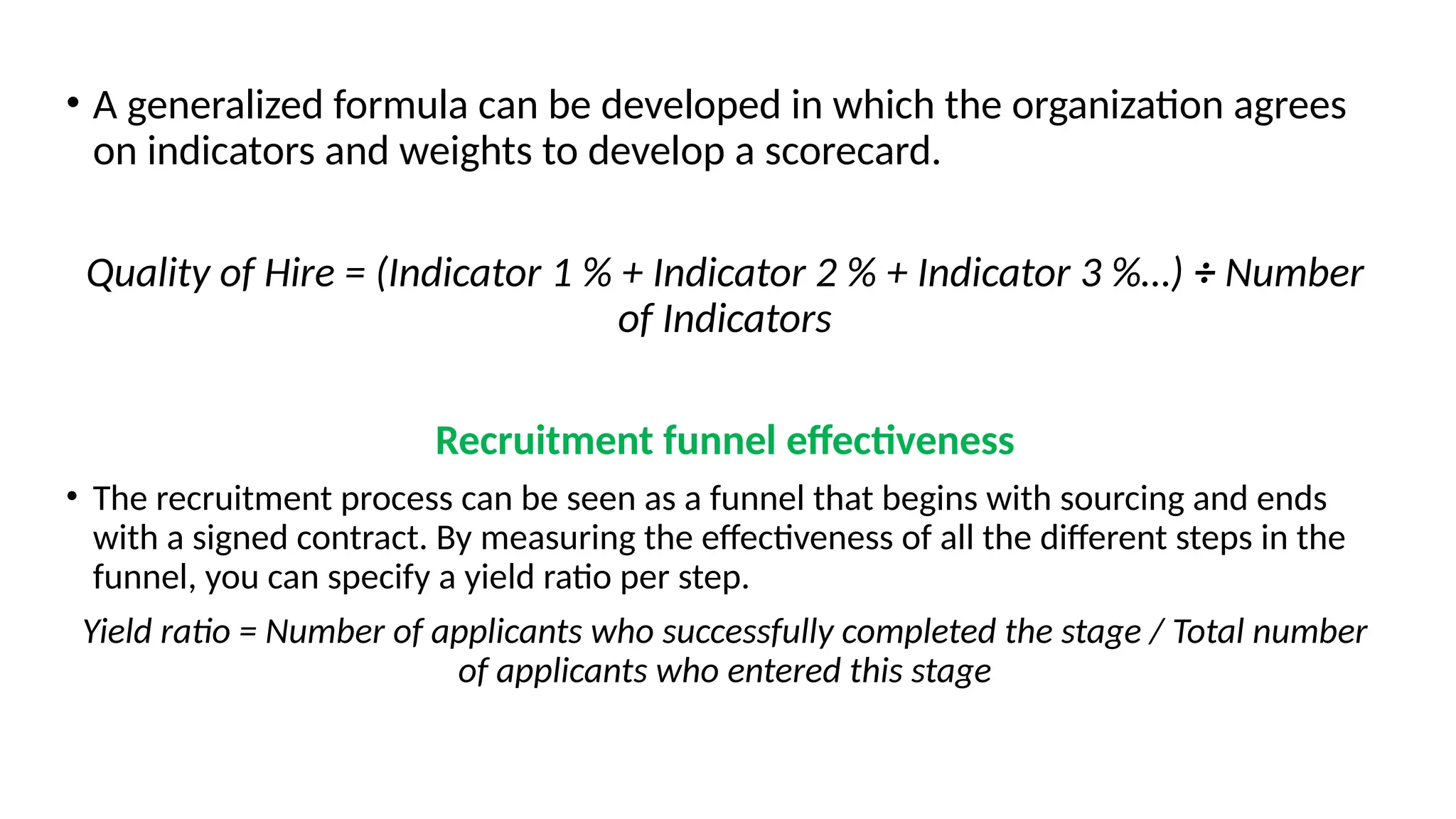 • A generalized formula can be developed in which the organization agrees
on indicators and weights to develop a scorecard.
Quality of Hire = (Indicator 1 % + Indicator 2 % + Indicator 3 %…) ÷ Number
of Indicators
Recruitment funnel effectiveness
• The recruitment process can be seen as a funnel that begins with sourcing and ends
with a signed contract. By measuring the effectiveness of all the different steps in the
funnel, you can specify a yield ratio per step.
Yield ratio = Number of applicants who successfully completed the stage / Total number
of applicants who entered this stage
 