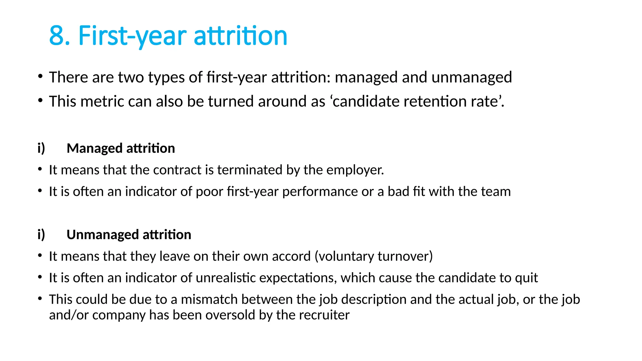 8. First-year attrition
• There are two types of first-year attrition: managed and unmanaged
• This metric can also be turned around as ‘candidate retention rate’.
i) Managed attrition
• It means that the contract is terminated by the employer.
• It is often an indicator of poor first-year performance or a bad fit with the team
i) Unmanaged attrition
• It means that they leave on their own accord (voluntary turnover)
• It is often an indicator of unrealistic expectations, which cause the candidate to quit
• This could be due to a mismatch between the job description and the actual job, or the job
and/or company has been oversold by the recruiter
 