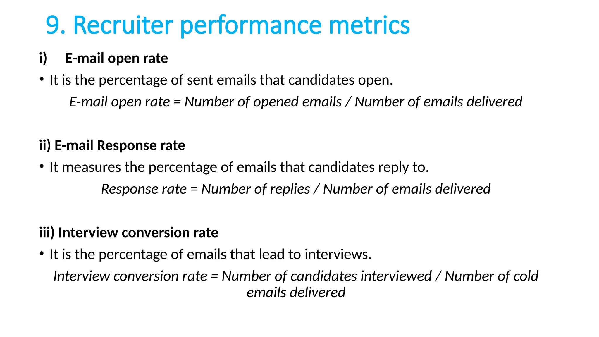 9. Recruiter performance metrics
i) E-mail open rate
• It is the percentage of sent emails that candidates open.
E-mail open rate = Number of opened emails / Number of emails delivered
ii) E-mail Response rate
• It measures the percentage of emails that candidates reply to.
Response rate = Number of replies / Number of emails delivered
iii) Interview conversion rate
• It is the percentage of emails that lead to interviews.
Interview conversion rate = Number of candidates interviewed / Number of cold
emails delivered
 