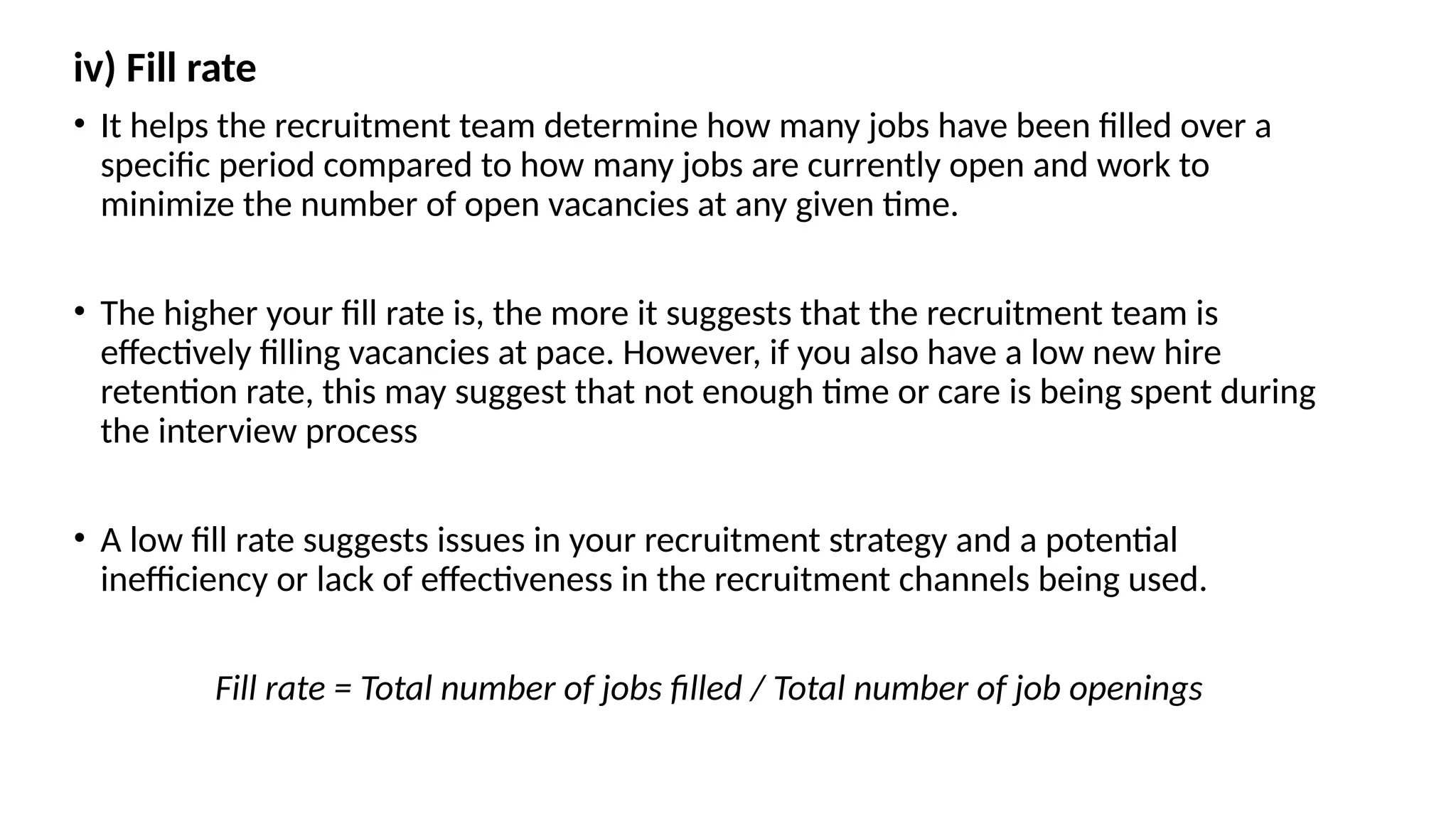 iv) Fill rate
• It helps the recruitment team determine how many jobs have been filled over a
specific period compared to how many jobs are currently open and work to
minimize the number of open vacancies at any given time.
• The higher your fill rate is, the more it suggests that the recruitment team is
effectively filling vacancies at pace. However, if you also have a low new hire
retention rate, this may suggest that not enough time or care is being spent during
the interview process
• A low fill rate suggests issues in your recruitment strategy and a potential
inefficiency or lack of effectiveness in the recruitment channels being used.
Fill rate = Total number of jobs filled / Total number of job openings
 