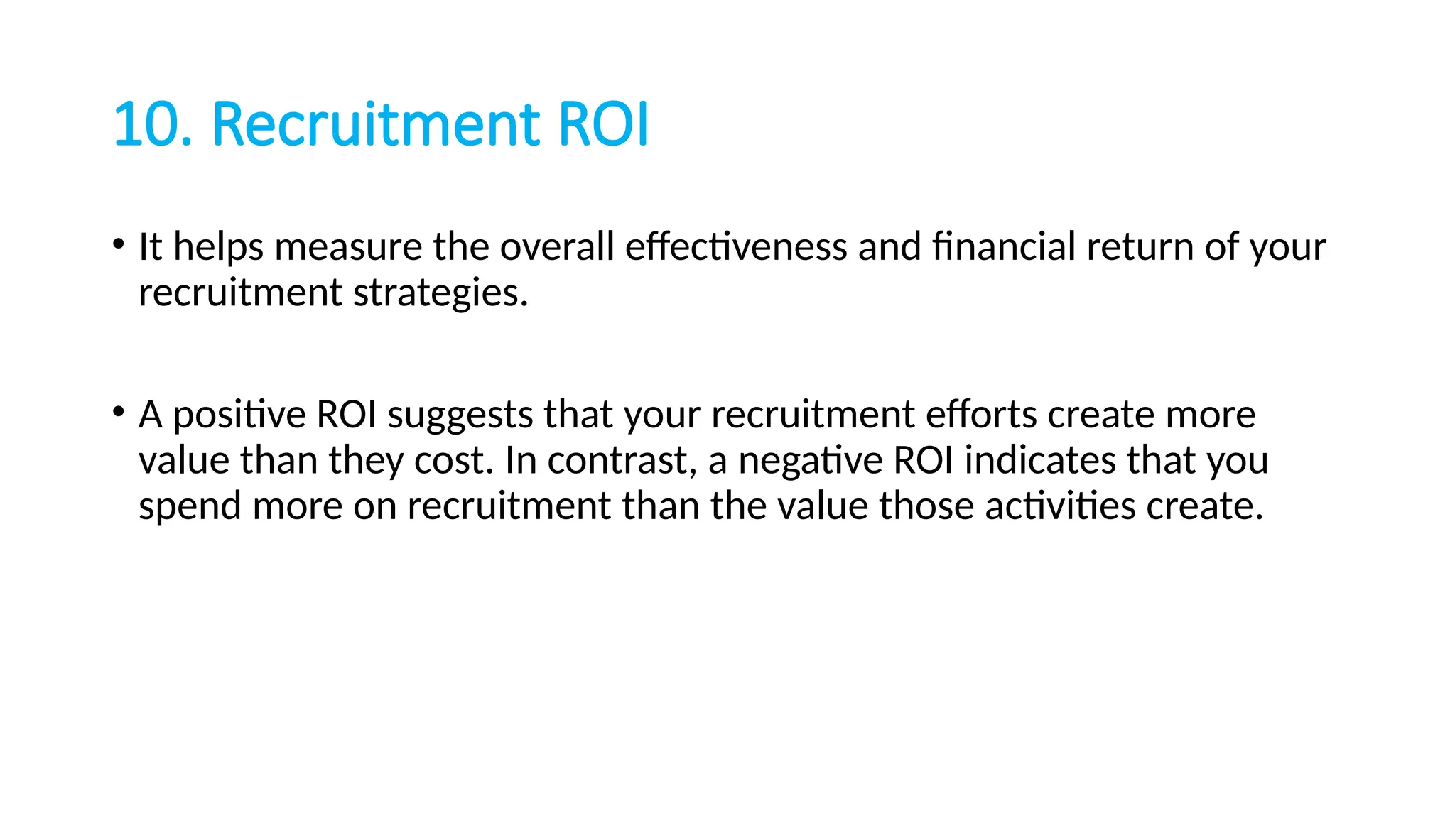 10. Recruitment ROI
• It helps measure the overall effectiveness and financial return of your
recruitment strategies.
• A positive ROI suggests that your recruitment efforts create more
value than they cost. In contrast, a negative ROI indicates that you
spend more on recruitment than the value those activities create.
 