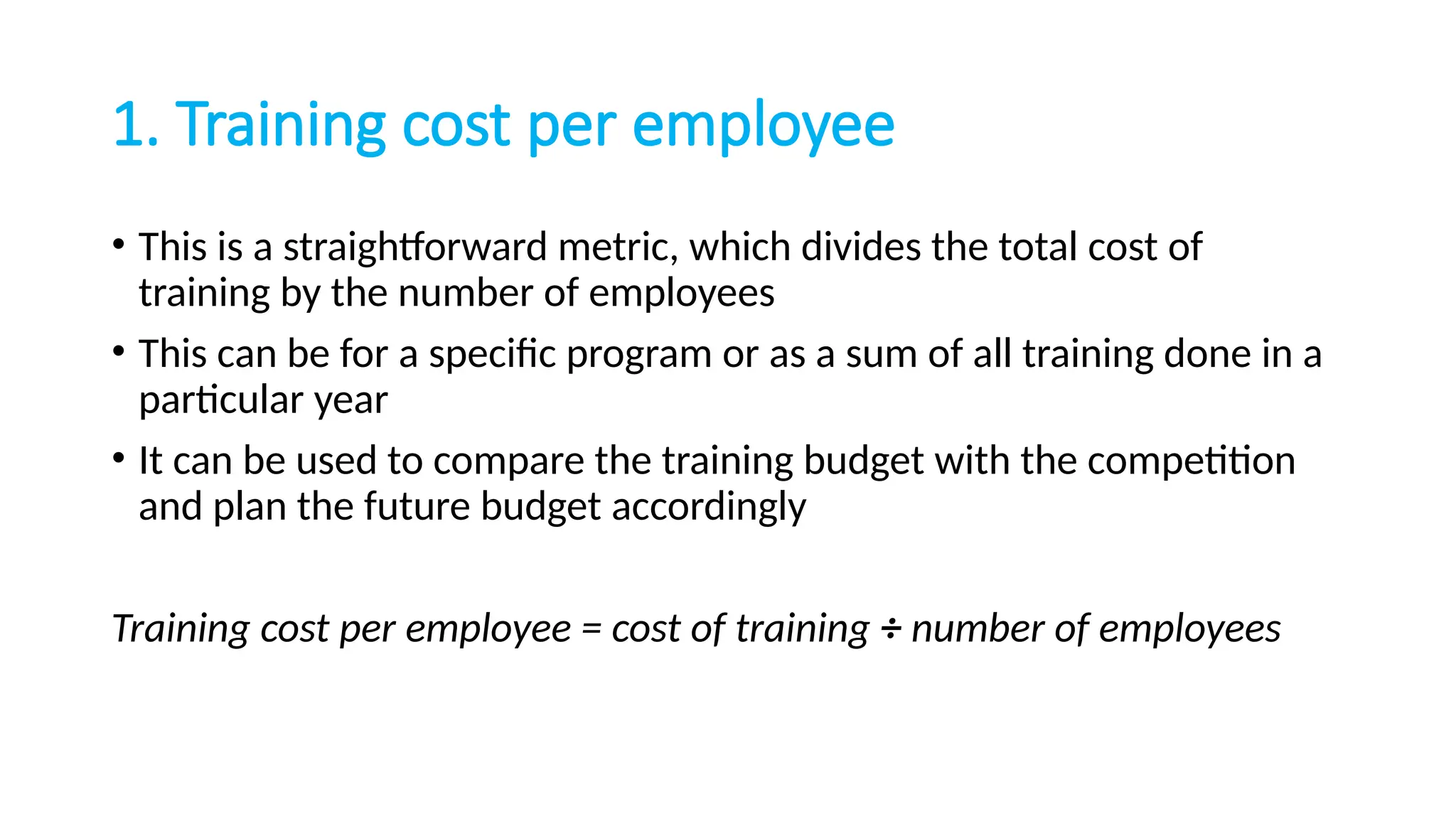 1. Training cost per employee
• This is a straightforward metric, which divides the total cost of
training by the number of employees
• This can be for a specific program or as a sum of all training done in a
particular year
• It can be used to compare the training budget with the competition
and plan the future budget accordingly
Training cost per employee = cost of training ÷ number of employees
 