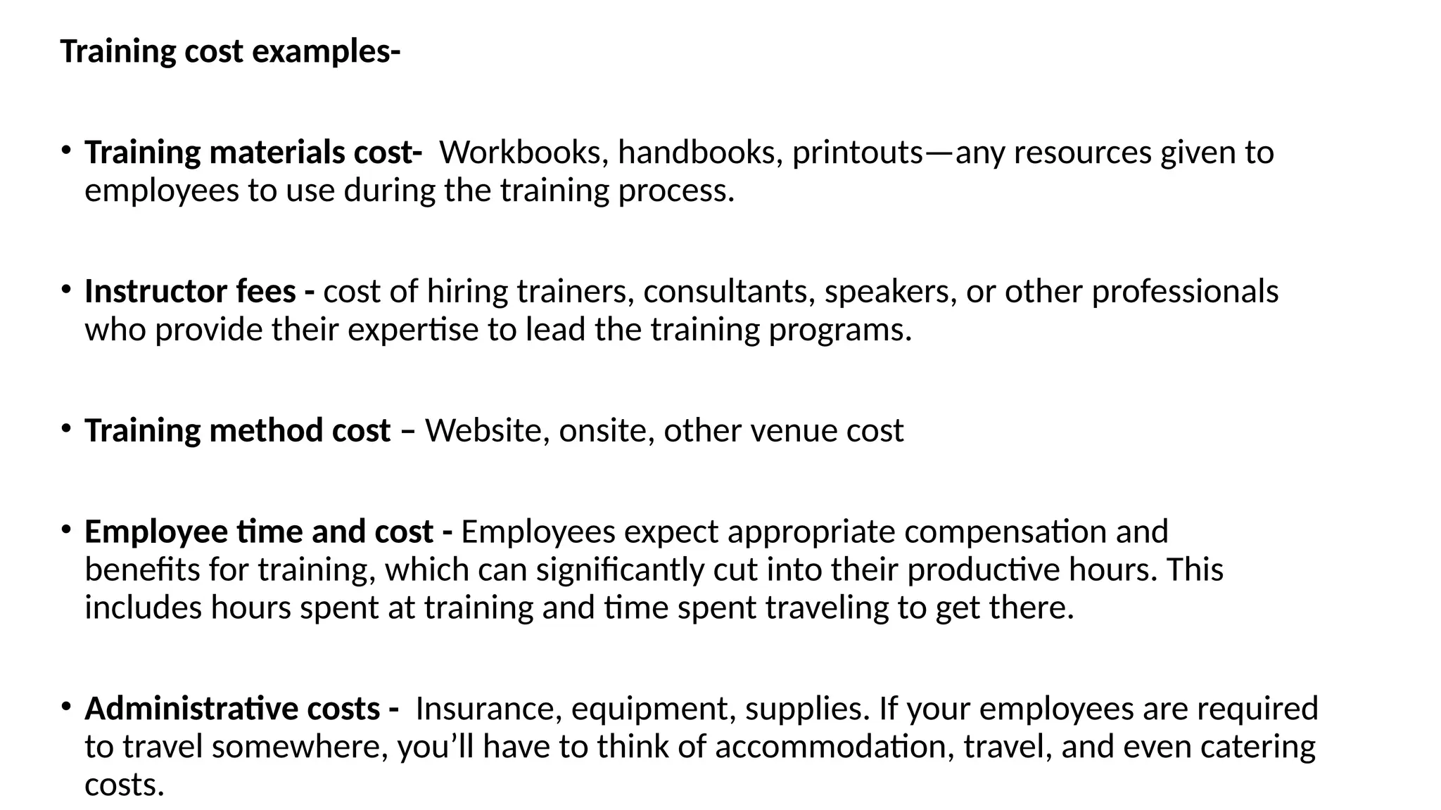 Training cost examples-
• Training materials cost- Workbooks, handbooks, printouts—any resources given to
employees to use during the training process.
• Instructor fees - cost of hiring trainers, consultants, speakers, or other professionals
who provide their expertise to lead the training programs.
• Training method cost – Website, onsite, other venue cost
• Employee time and cost - Employees expect appropriate compensation and
benefits for training, which can significantly cut into their productive hours. This
includes hours spent at training and time spent traveling to get there.
• Administrative costs - Insurance, equipment, supplies. If your employees are required
to travel somewhere, you’ll have to think of accommodation, travel, and even catering
costs.
 