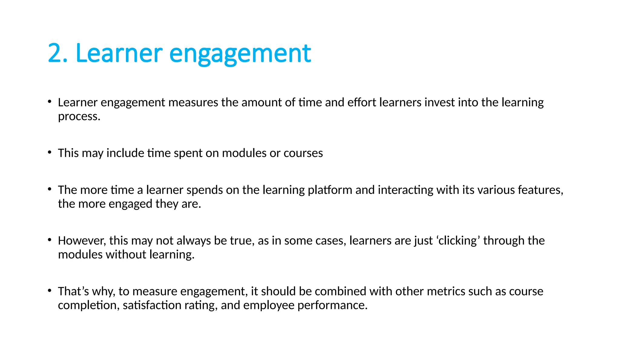 2. Learner engagement
• Learner engagement measures the amount of time and effort learners invest into the learning
process.
• This may include time spent on modules or courses
• The more time a learner spends on the learning platform and interacting with its various features,
the more engaged they are.
• However, this may not always be true, as in some cases, learners are just ‘clicking’ through the
modules without learning.
• That’s why, to measure engagement, it should be combined with other metrics such as course
completion, satisfaction rating, and employee performance.
 