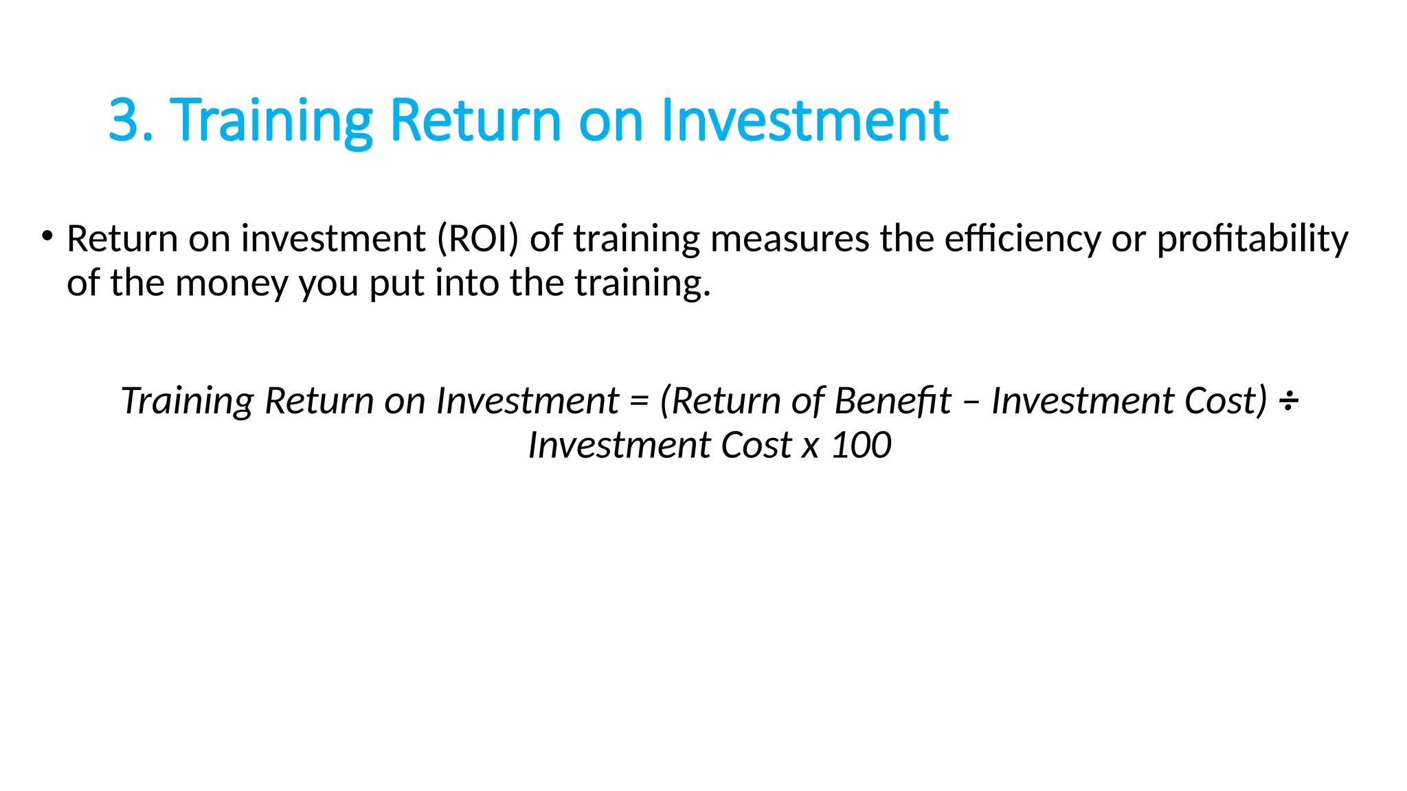3. Training Return on Investment
• Return on investment (ROI) of training measures the efficiency or profitability
of the money you put into the training.
Training Return on Investment = (Return of Benefit – Investment Cost) ÷
Investment Cost x 100
 