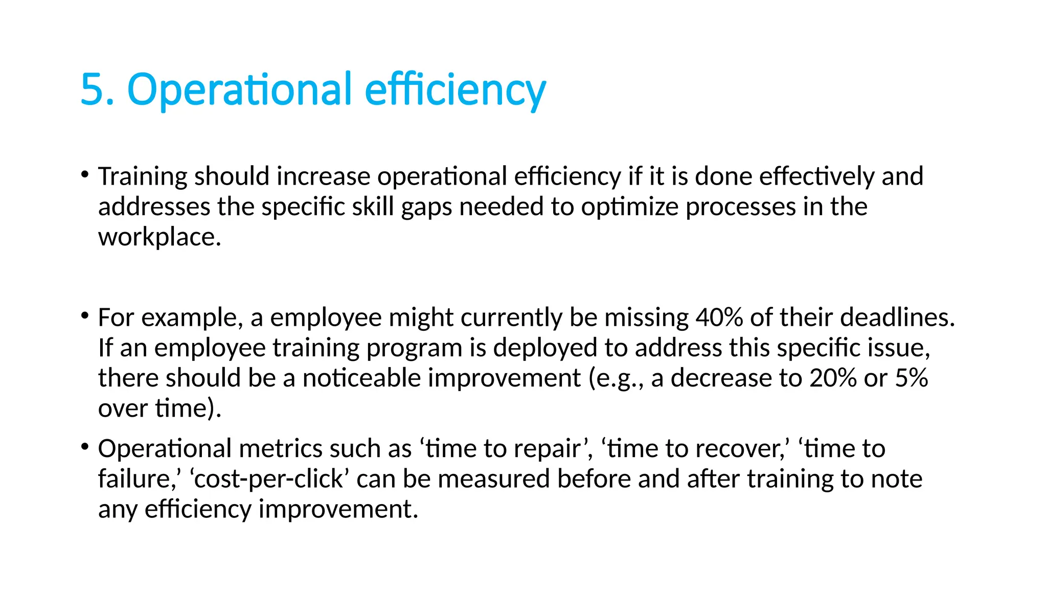 5. Operational efficiency
• Training should increase operational efficiency if it is done effectively and
addresses the specific skill gaps needed to optimize processes in the
workplace.
• For example, a employee might currently be missing 40% of their deadlines.
If an employee training program is deployed to address this specific issue,
there should be a noticeable improvement (e.g., a decrease to 20% or 5%
over time).
• Operational metrics such as ‘time to repair’, ‘time to recover,’ ‘time to
failure,’ ‘cost-per-click’ can be measured before and after training to note
any efficiency improvement.
 