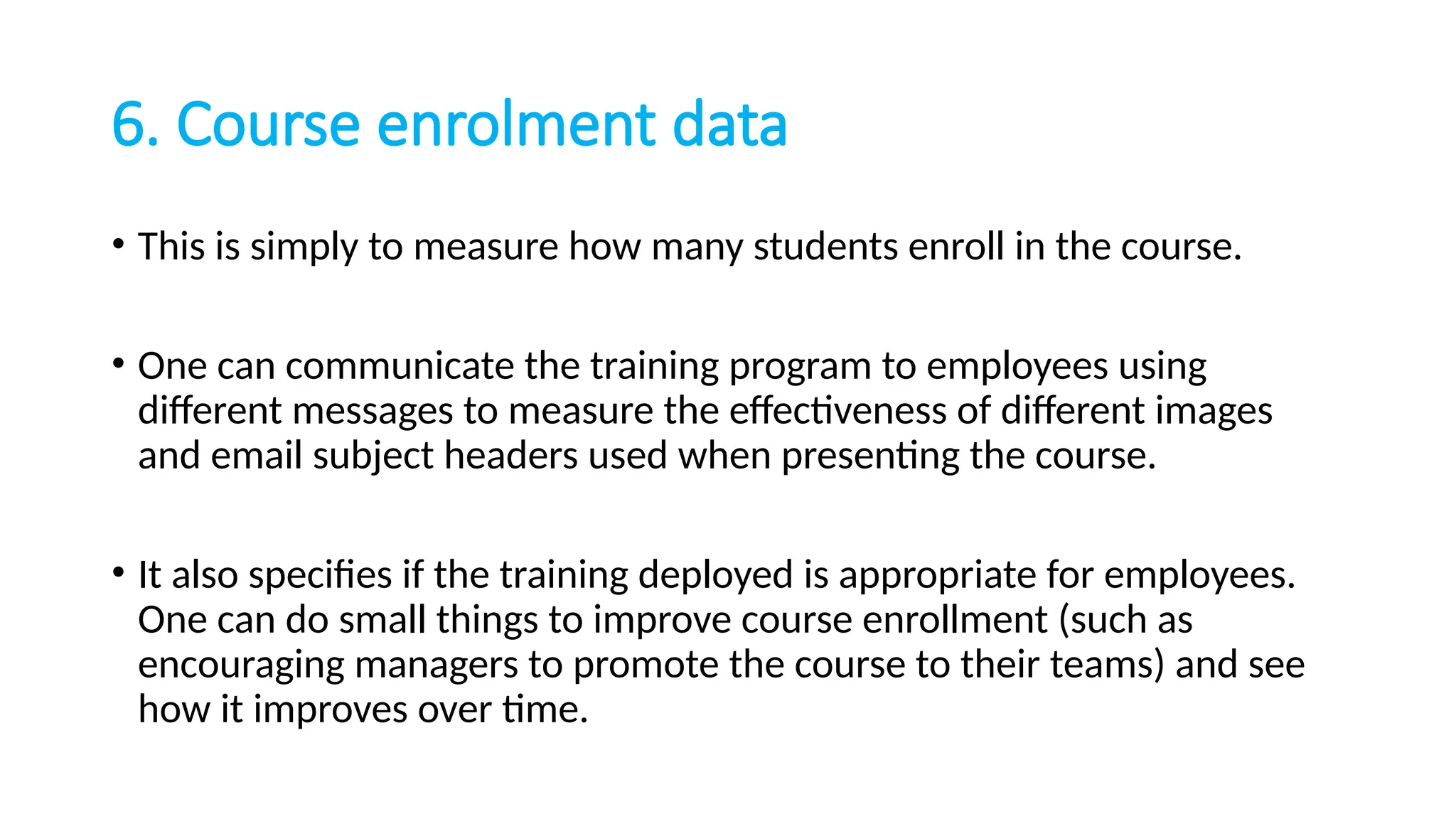 6. Course enrolment data
• This is simply to measure how many students enroll in the course.
• One can communicate the training program to employees using
different messages to measure the effectiveness of different images
and email subject headers used when presenting the course.
• It also specifies if the training deployed is appropriate for employees.
One can do small things to improve course enrollment (such as
encouraging managers to promote the course to their teams) and see
how it improves over time.
 
