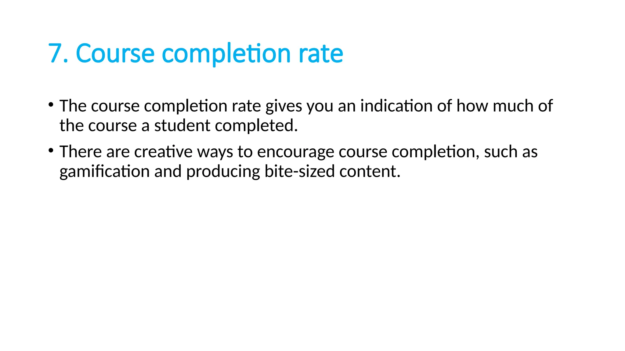 7. Course completion rate
• The course completion rate gives you an indication of how much of
the course a student completed.
• There are creative ways to encourage course completion, such as
gamification and producing bite-sized content.
 