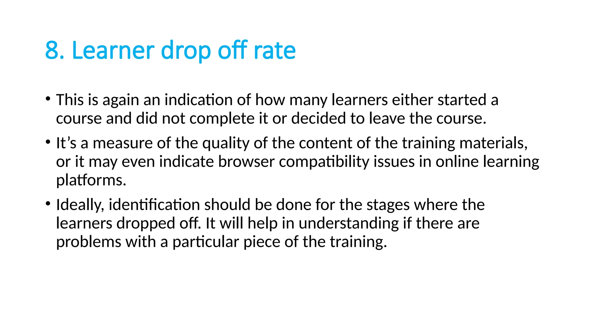 8. Learner drop off rate
• This is again an indication of how many learners either started a
course and did not complete it or decided to leave the course.
• It’s a measure of the quality of the content of the training materials,
or it may even indicate browser compatibility issues in online learning
platforms.
• Ideally, identification should be done for the stages where the
learners dropped off. It will help in understanding if there are
problems with a particular piece of the training.
 