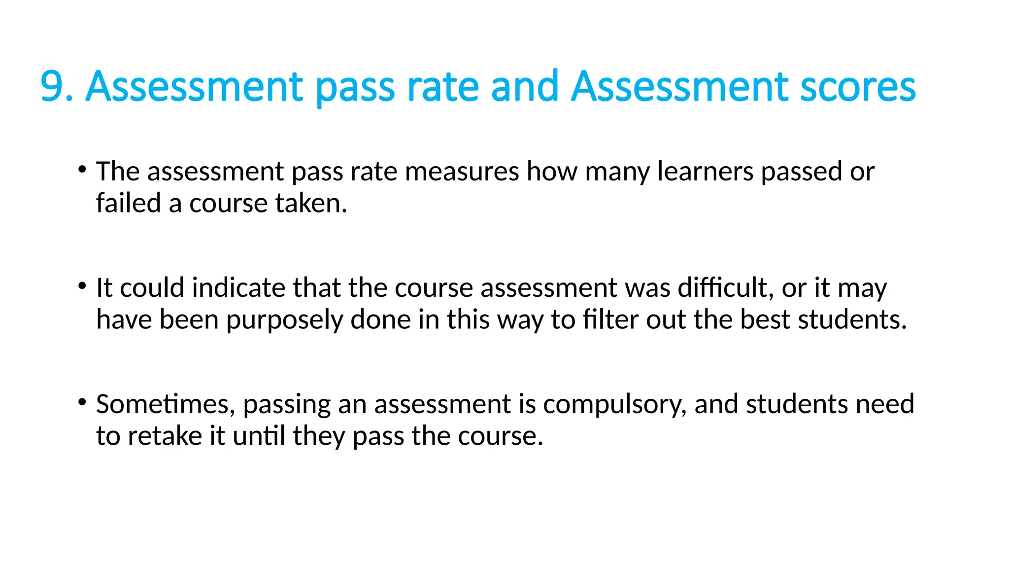 9. Assessment pass rate and Assessment scores
• The assessment pass rate measures how many learners passed or
failed a course taken.
• It could indicate that the course assessment was difficult, or it may
have been purposely done in this way to filter out the best students.
• Sometimes, passing an assessment is compulsory, and students need
to retake it until they pass the course.
 