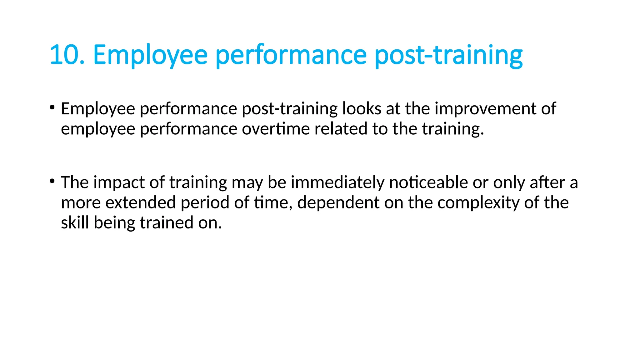 10. Employee performance post-training
• Employee performance post-training looks at the improvement of
employee performance overtime related to the training.
• The impact of training may be immediately noticeable or only after a
more extended period of time, dependent on the complexity of the
skill being trained on.
 