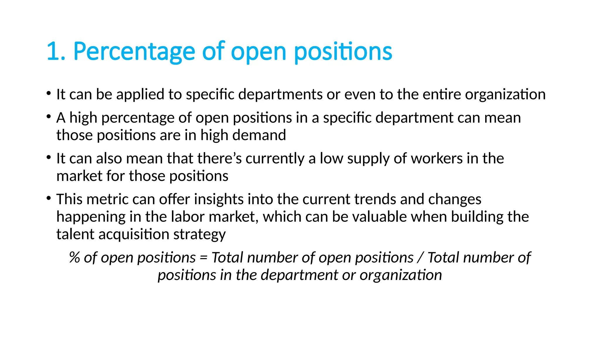 1. Percentage of open positions
• It can be applied to specific departments or even to the entire organization
• A high percentage of open positions in a specific department can mean
those positions are in high demand
• It can also mean that there’s currently a low supply of workers in the
market for those positions
• This metric can offer insights into the current trends and changes
happening in the labor market, which can be valuable when building the
talent acquisition strategy
% of open positions = Total number of open positions / Total number of
positions in the department or organization
 