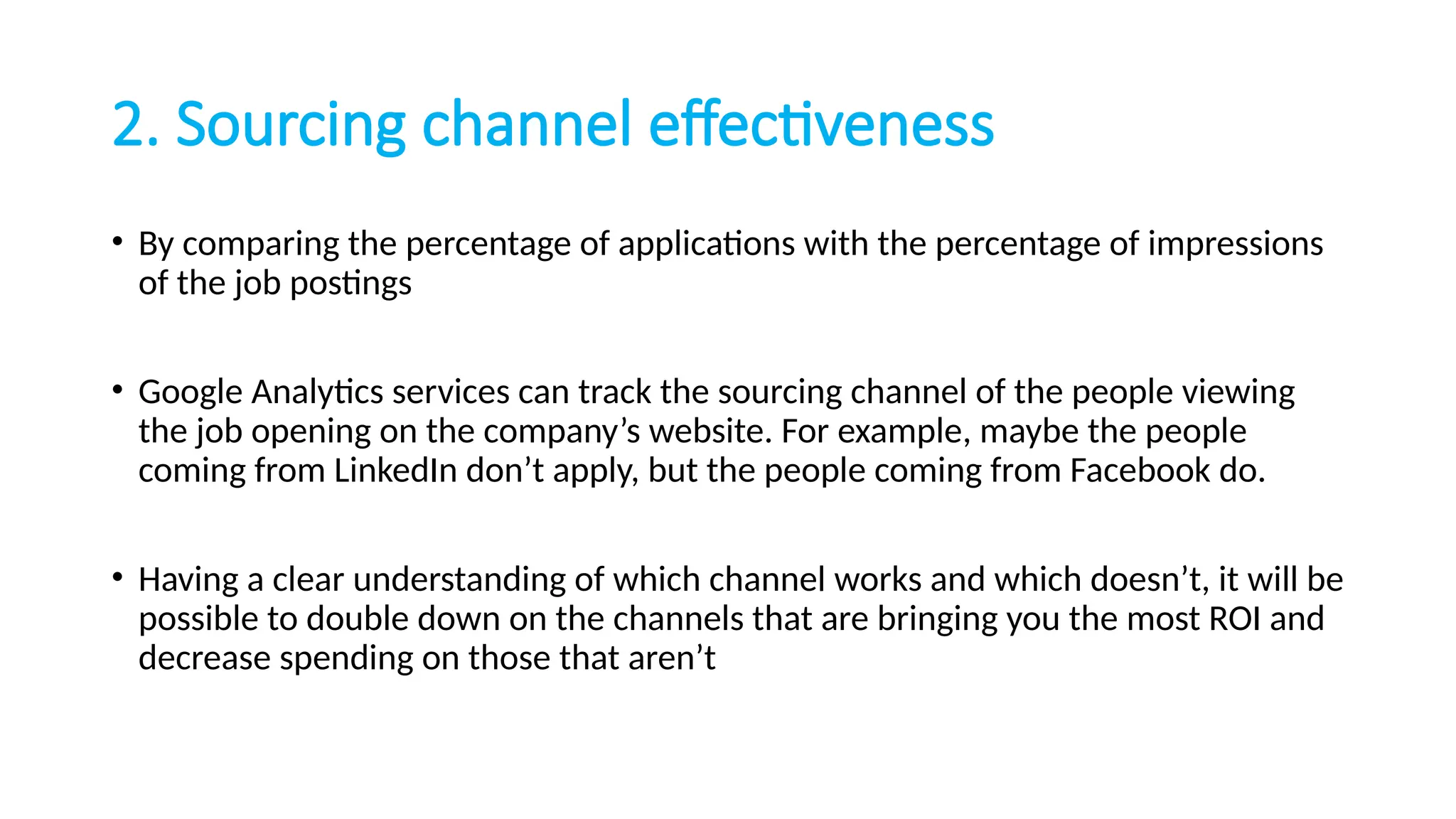 2. Sourcing channel effectiveness
• By comparing the percentage of applications with the percentage of impressions
of the job postings
• Google Analytics services can track the sourcing channel of the people viewing
the job opening on the company’s website. For example, maybe the people
coming from LinkedIn don’t apply, but the people coming from Facebook do.
• Having a clear understanding of which channel works and which doesn’t, it will be
possible to double down on the channels that are bringing you the most ROI and
decrease spending on those that aren’t
 