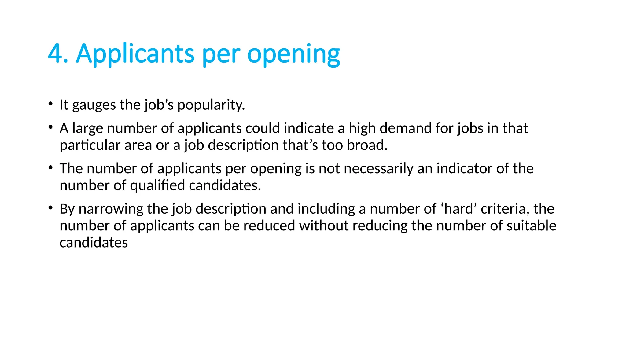 4. Applicants per opening
• It gauges the job’s popularity.
• A large number of applicants could indicate a high demand for jobs in that
particular area or a job description that’s too broad.
• The number of applicants per opening is not necessarily an indicator of the
number of qualified candidates.
• By narrowing the job description and including a number of ‘hard’ criteria, the
number of applicants can be reduced without reducing the number of suitable
candidates
 