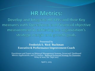Presented by
Frederick S. ‘Rick’ Buchman
Executive & Performance Improvement Coach
Practitioner and Expert on Balanced Management Systems, Scorecard/ Dashboard
Metrics Applications, and Co-Author, Balanced Scorecard Strategy for Dummies,
Wiley & Sons, Inc. Sept 2007
April 7, 2015
 