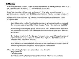 HR Metrics  Is Training a Critical Success Factor? Is there a correlation in industry between the % of all people costs spent on training/ OD and enterprise profitability?  Does Training make a difference in performance? What is the percent increase in performance as a result of every $1,000 spent on training? Training hours per employee? Does training really close the gap between current competencies and needed future competencies?  Has HR identified the jobs/ functional areas where having great people is essential for corporate success Is a HR a Critical Success Factor in the business - (a CSF)?  Does adding more or higher quality HR resources make a difference? Is the Return on Investment in Human Resources higher than the ROI on Capital or for plant and equipment?  Do the best firms in India The Company’s industry have great HR departments and do the mediocre ones have mediocre HR? Does improving the HR department impact a firm's competitive position?  Can HR demonstrate that India The Company hires people with competencies and skills that give them a competitive advantage over competitors?   Show that voluntary turnover rate is lower than competitors for:  Key executives  Top performers  Individuals with "key" competencies and individuals in hard to hire positions   