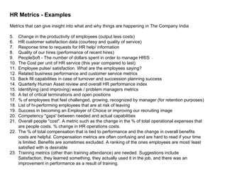 HR Metrics - Examples Metrics that can give insight into what and why things are happening in The Company India Change in the productivity of employees (output less costs)  HR customer satisfaction data (courtesy and quality of service)  Response time to requests for HR help/ information  Quality of our hires (performance of recent hires)  PeopleSoft - The number of dollars spent in order to manage HRIS  The Cost per unit of HR service (this year compared to last)  Employee pulse/ satisfaction. What are the employees saying?  Related business performance and customer service metrics  Back fill capabilities in case of turnover and succession planning success  Quarterly Human Asset review and overall HR performance index  Identifying (and improving) weak / problem managers metrics  A list of critical terminations and open positions  % of employees that feel challenged, growing, recognized by manager (for retention purposes)  List of hi-performing employees that are at risk of leaving  Success in becoming an Employer of Choice or improving our recruiting image  Competency "gaps' between needed and actual capabilities  Overall people "cost". A metric such as the change in the % of total operational expenses that are people costs. % change in HR operations costs.  The % of total compensation that is tied to performance and the change in overall benefits costs are helpful. Compensation metrics are often confusing and are hard to read if your time is limited. Benefits are sometimes excluded. A ranking of the ones employees are most/ least satisfied with is desirable  Training metrics (other than training attendance) are needed. Suggestions include Satisfaction, they learned something, they actually used it in the job, and there was an improvement in performance as a result of training.  