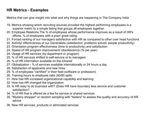 HR Metrics - Examples Metrics that can give insight into what and why things are happening in The Company India 19. Metrics showing which recruiting sources provided the highest performing employees is a superior metric to a simple listing that groups all employees together.  20. Employee Relations The % of employees whose performance improves as a result of HR's efforts. % of employees with a poor/ great rating  21. Forced ranking of our managers satisfaction with HR as compared to other over head functions  22. Activity/ effectiveness of our Generalists (satisfaction, problems solved, people productivity)  23. Orientation program effectiveness (time to productivity) and satisfaction  24. Speed of HR program improvement/ obsolescence (% per year)  24. Usage of HR services (by department or program)  25. % of HR services shifted to self-service or to managers  26. % of HR information available on the Intranet  27. Globalization - % of services available internationally or 24 hours a day  28. Satisfaction of applicants and new hires  29. % of employees "certified" in their field (software or profession)  30. Training hours to employee ratio (40/80 split) 31. How has HR increased organizational capability and learning  32. How has HR changed the organization 33. Is HR easy to do business with? (Does HR have boundary less service and customer satisfaction? 34. % of HR that is offered as a fee for service or shared services.  35. "Mystery shopper" or random sampling with "testers" to assess the quality and accuracy of HR advice  36. New HR services, products or eliminated services   