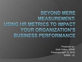Beyond Mere Measurement: Using HR Metrics to Impact Your Organization’s Business Performance  Presented by: Keith Dalton, SPHR Presented April 15, 2010 SHRM - JC  
