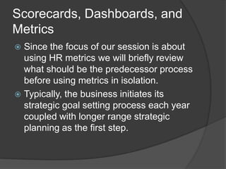 Scorecard/Dashboard exampleThis example on the next slide reflects a strategy map based on the business imperatives of a fictional credit unionWe can see the Strategic Objectives across the top (Be the Financial Institution of Choice, Increase Financial Strength)We can also see the various drivers to support the Strategic Objectives mostly the oval boxes in the swim lanes (Increase efficiencies, Cross-sell products, etc)Additionally, we see the HR Performance Drivers (Job Sat, Customer Sat, Staff Knowledge of CU’s Strategy, etc.) which would be tied to various underlying HR metrics.Lastly, you will notice these HR Performance Drivers have designations of leading or lagging. This ties to another important aspect of HR metrics.