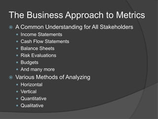 The Business Approach to MetricsA Common Understanding for All StakeholdersIncome StatementsCash Flow StatementsBalance SheetsRisk EvaluationsBudgetsAnd many more Various Methods of AnalyzingHorizontal VerticalQuantitativeQualitative