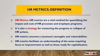 7
HR METRICS: DEFINITION
HR Metrics. HR metrics are a vital method for quantifying the
impact and cost of HR processes and employee programs.
It is also a strategy for measuring the progress or collapse of
HR actions.
HR metrics uncovers a business’s strengths and vulnerabilities
HR metrics facilitate an understanding of the areas requiring
focus or improvement as well as those ready for capitalization.
 