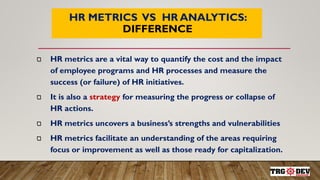 7
HR METRICS VS HR ANALYTICS:
DIFFERENCE
HR metrics are a vital way to quantify the cost and the impact
of employee programs and HR processes and measure the
success (or failure) of HR initiatives.
It is also a strategy for measuring the progress or collapse of
HR actions.
HR metrics uncovers a business’s strengths and vulnerabilities
HR metrics facilitate an understanding of the areas requiring
focus or improvement as well as those ready for capitalization.
 